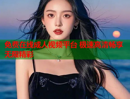 免费在线成人视频平台 极速高清畅享无限精彩