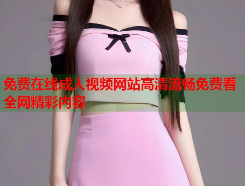 免费在线成人视频网站高清流畅免费看全网精彩内容