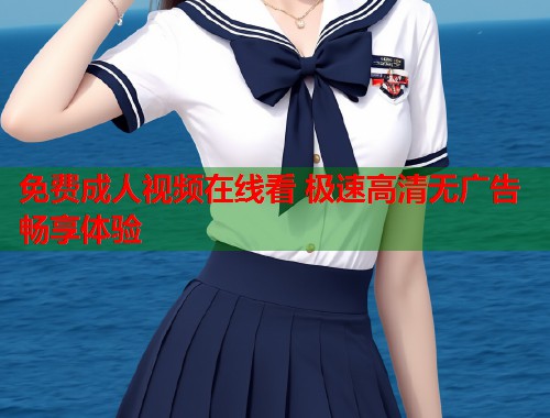 免费成人视频在线看 极速高清无广告畅享体验
