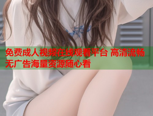 免费成人视频在线观看平台 高清流畅无广告海量资源随心看