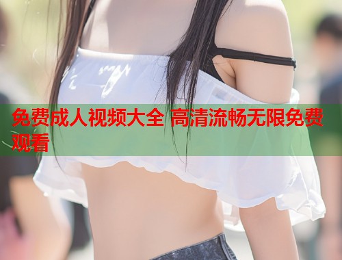 免费成人视频大全 高清流畅无限免费观看  第2张