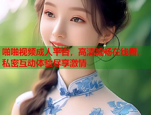 啪啪视频成人平台，高清流畅在线看，私密互动体验尽享激情