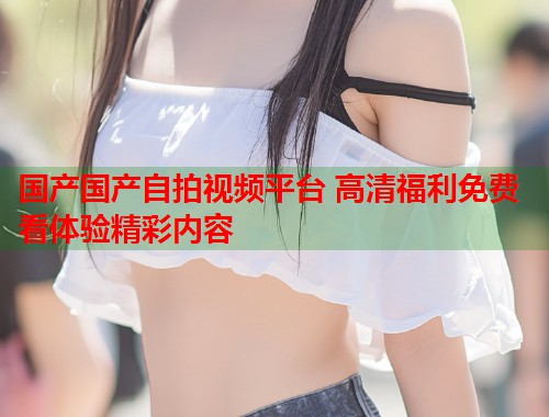 国产国产自拍视频平台 高清福利免费看体验精彩内容  第2张