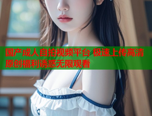 国产成人自拍视频平台 极速上传高清原创福利诱惑无限观看  第2张