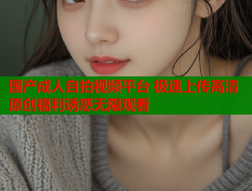 国产成人自拍视频平台 极速上传高清原创福利诱惑无限观看
