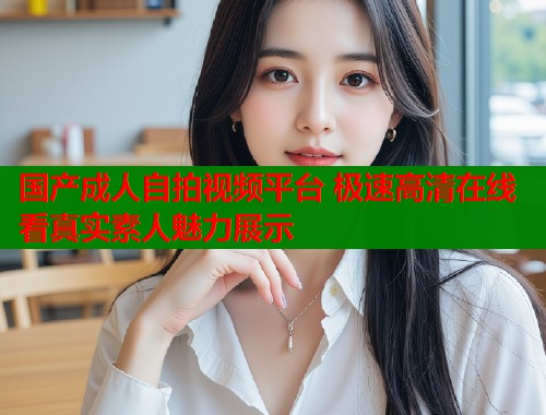 国产成人自拍视频平台 极速高清在线看真实素人魅力展示  第1张