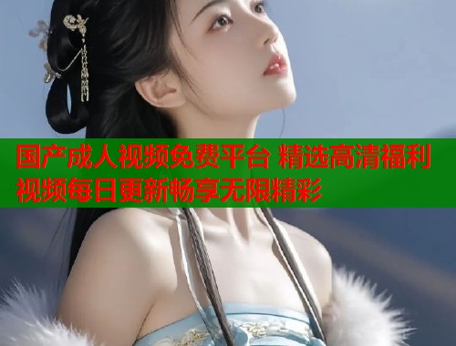 国产成人视频免费平台 精选高清福利视频每日更新畅享无限精彩  第1张