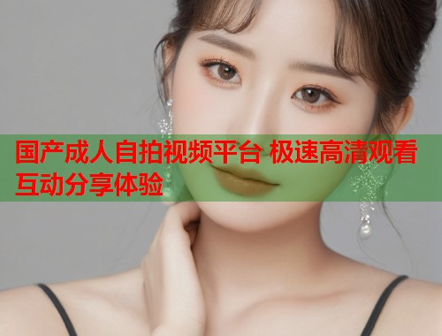 国产成人自拍视频平台 极速高清观看互动分享体验  第1张