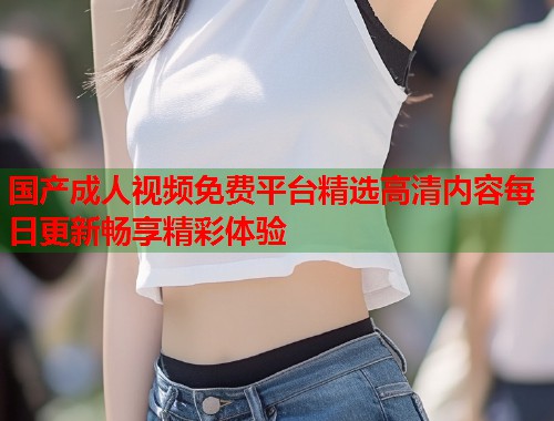 国产成人视频免费平台精选高清内容每日更新畅享精彩体验