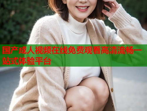 国产成人视频在线免费观看高清流畅一站式体验平台