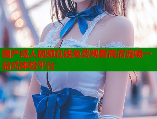 国产成人视频在线免费观看高清流畅一站式体验平台  第2张