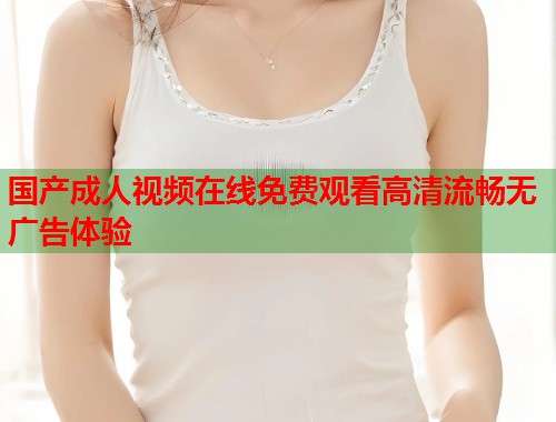国产成人视频在线免费观看高清流畅无广告体验