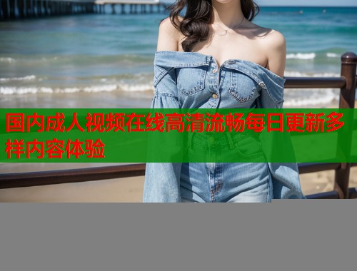 国内成人视频在线高清流畅每日更新多样内容体验