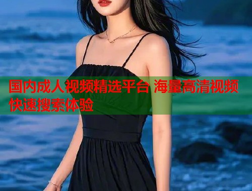国内成人视频精选平台 海量高清视频快速搜索体验  第1张
