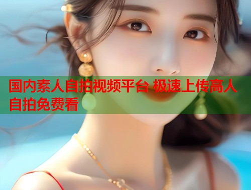 国内素人自拍视频平台 极速上传高人自拍免费看