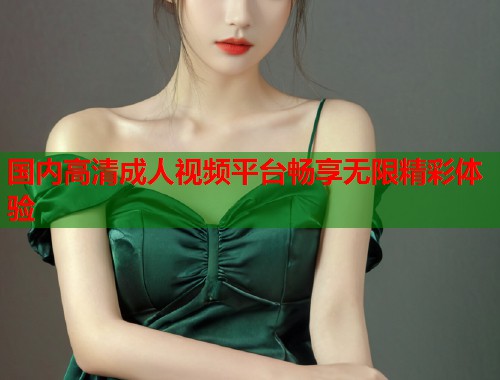 国内高清成人视频平台畅享无限精彩体验  第1张