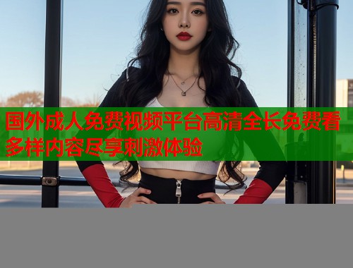 国外成人免费视频平台高清全长免费看多样内容尽享刺激体验  第2张