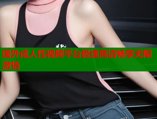 国外成人性视频平台极速高清畅享无限激情  第1张