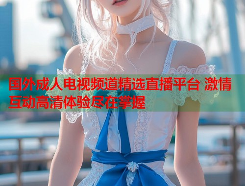 国外成人电视频道精选直播平台 激情互动高清体验尽在掌握