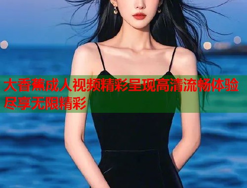 大香蕉成人视频精彩呈现高清流畅体验尽享无限精彩