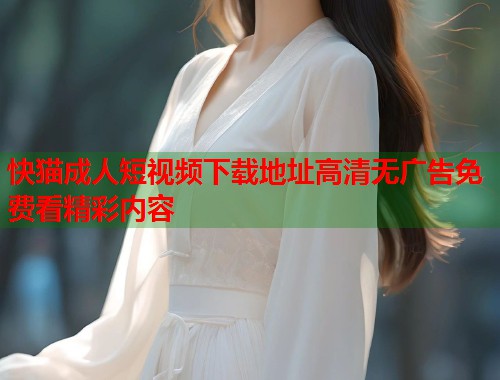 快猫成人短视频下载地址高清无广告免费看精彩内容