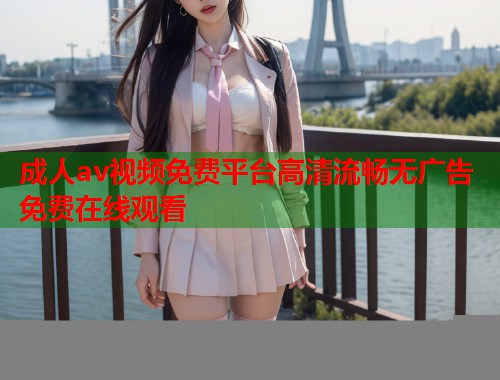 成人av视频免费平台高清流畅无广告免费在线观看