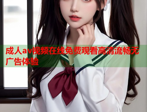 成人av视频在线免费观看高清流畅无广告体验