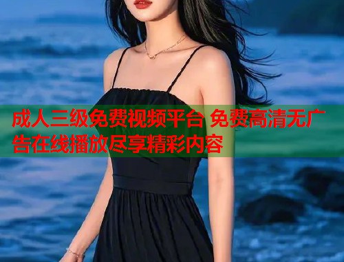 成人三级免费视频平台 免费高清无广告在线播放尽享精彩内容