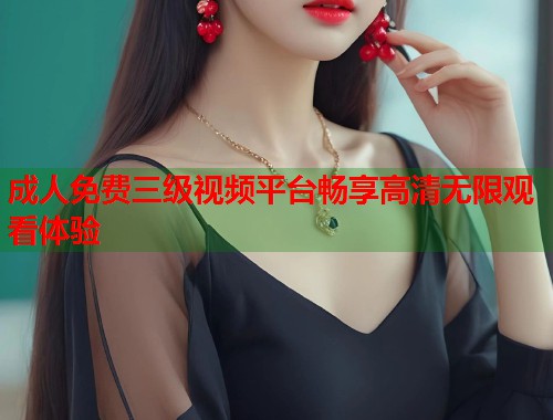 成人免费三级视频平台畅享高清无限观看体验