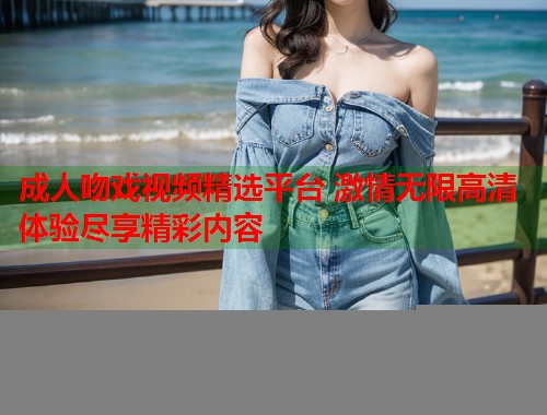 成人吻戏视频精选平台 激情无限高清体验尽享精彩内容