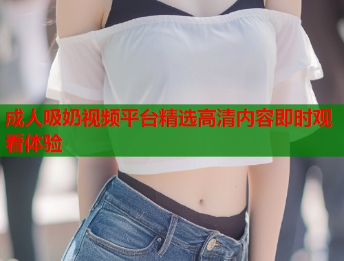成人吸奶视频平台精选高清内容即时观看体验  第1张