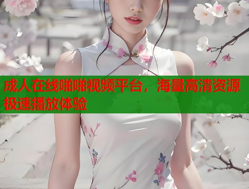 成人在线啪啪视频平台，海量高清资源极速播放体验