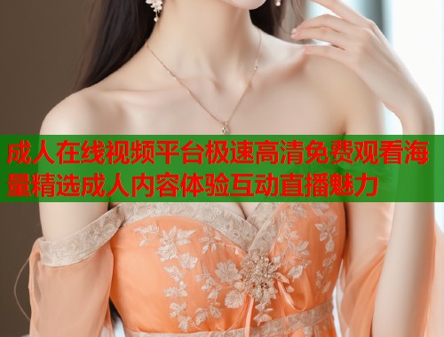 成人在线视频平台极速高清免费观看海量精选成人内容体验互动直播魅力