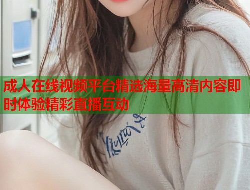 成人在线视频平台精选海量高清内容即时体验精彩直播互动  第1张