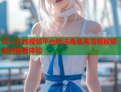 成人在线视频平台精选海量高清短视频即时观看体验  第1张