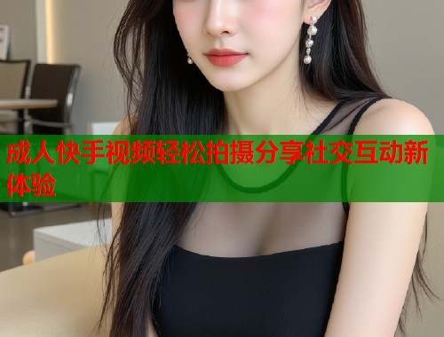 成人快手视频轻松拍摄分享社交互动新体验
