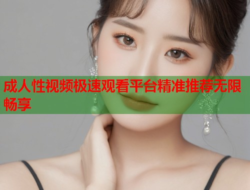 成人性视频极速观看平台精准推荐无限畅享