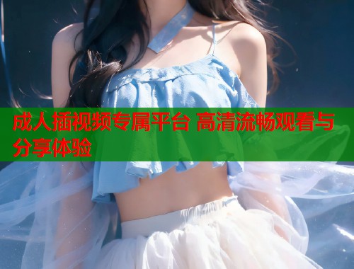 成人插视频专属平台 高清流畅观看与分享体验