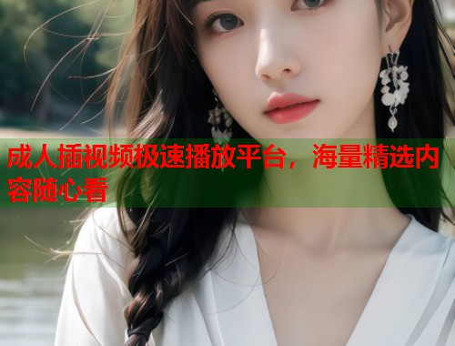 成人插视频极速播放平台，海量精选内容随心看