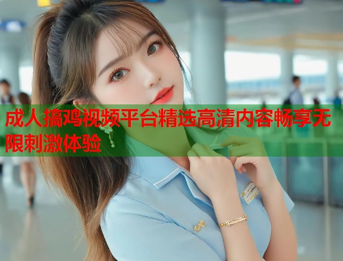 成人搞鸡视频平台精选高清内容畅享无限刺激体验
