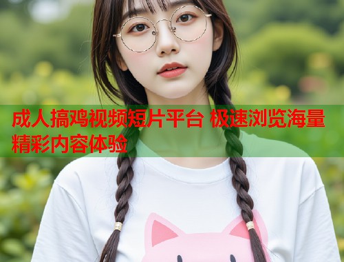 成人搞鸡视频短片平台 极速浏览海量精彩内容体验