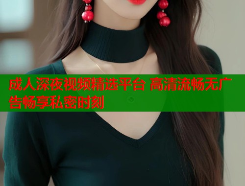 成人深夜视频精选平台 高清流畅无广告畅享私密时刻