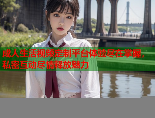 成人生活视频定制平台体验尽在掌握，私密互动尽情释放魅力  第2张