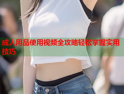 成人用品使用视频全攻略轻松掌握实用技巧  第1张