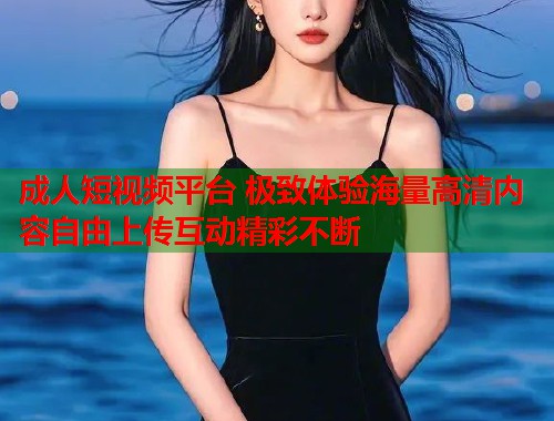 成人短视频平台 极致体验海量高清内容自由上传互动精彩不断
