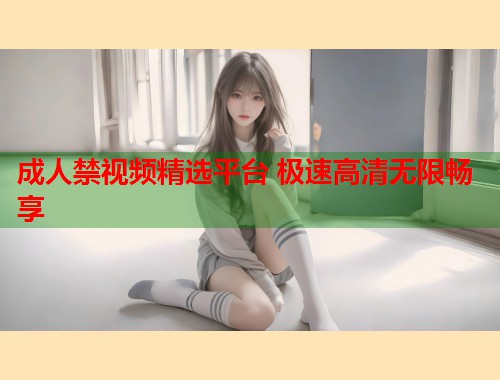 成人禁视频精选平台 极速高清无限畅享
