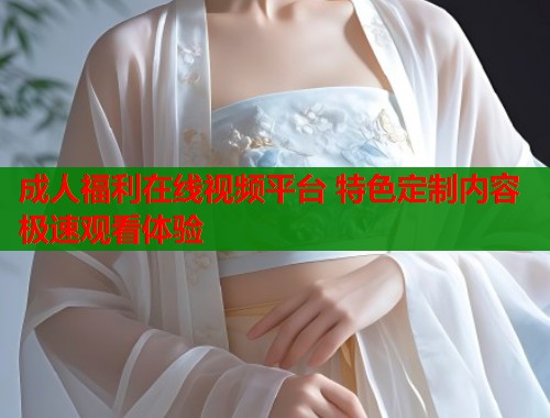 成人福利在线视频平台 特色定制内容极速观看体验