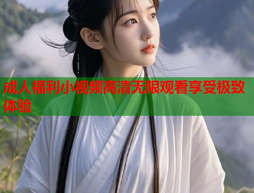成人福利小视频高清无限观看享受极致体验  第1张