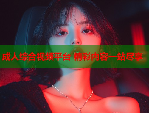 成人综合视频平台 精彩内容一站尽享