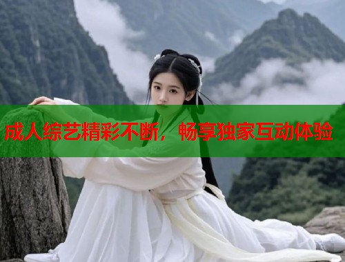 成人综艺精彩不断，畅享独家互动体验
